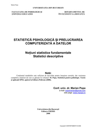 UNIVERSITATEA DIN BUCUREŞTI
FACULTATEA DE PSIHOLOGIE ŞI
ŞTIINŢELE EDUCAŢIEI
DEPARTAMENTUL DE
ÎNVĂŢĂMÂNT LA DISTANŢĂ
STATISTICĂ PSIHOLOGICĂ ŞI PRELUCRAREA
COMPUTERIZATĂ A DATELOR
Noţiuni statistice fundamentale
Statistici descriptive
Notă:
Conţinutul modulelor este suficient de dezvoltat pentru însuşirea cursului, dar versiunea
completă a materiei de curs se găseşte în volumul: M. Popa, Statistică pentru psihologie. Teorie
şi aplicaţii SPSS, apărut la Editura Polirom (2008).
Conf. univ. dr. Marian Popa
e-mail: popamarian@gmail.com
web page: www.mpopa.ro
Universitatea din Bucureşti
Editura CREDIS
2008
Marian Popa
Copyright © DEPARTAMENT ID 2008
 