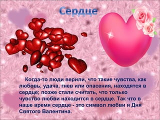 Когда-то люди верили, что такие чувства, как
любовь, удача, гнев или опасения, находятся в
сердце; позже стали считать, что только
чувство любви находится в сердце. Так что в
наше время сердце - это символ любви и Дня
Святого Валентина.
 