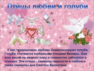 У нас традиционно любовь символизируют голуби.
Голуби считаются любимыми птицами Венеры. Они
всю жизнь не меняют пару и совместно заботятся о
птенцах. Эти птицы - символы верности и любви, а
также символы дня Святого Валентина
 