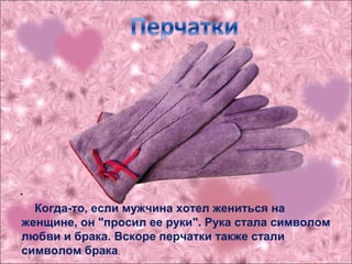 .
Когда-то, если мужчина хотел жениться на
женщине, он "просил ее руки". Рука стала символом
любви и брака. Вскоре перчатки также стали
символом брака.
 