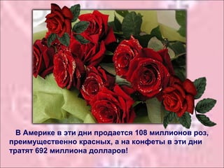 В Америке в эти дни продается 108 миллионов роз,
преимущественно красных, а на конфеты в эти дни
тратят 692 миллиона долларов!
 