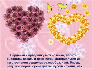 Сердечки к празднику можно шить, лепить,
рисовать, вязать и даже печь. Материал для их
изготовления сердечек разнообразный: бисер,
ракушки, перья, сухие цветы, кусочки ткани, мех.
 