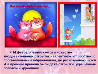 К 14 февраля выпускается множество
поздравительных открыток - валентинок, от простых, с
трогательными изображениями, до раскладывающихся.
А в прежние времена были даже открытки, украшенные
золотом и кружевами.
 