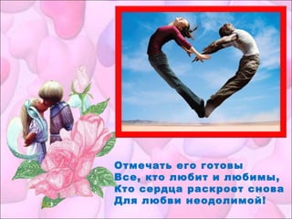 Отмечать его готовы
Все, кто любит и любимы,
Кто сердца раскроет снова
Для любви неодолимой!
 