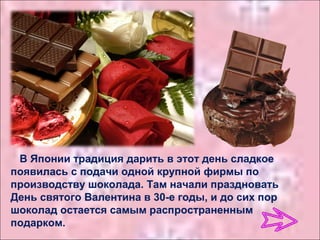 В Японии традиция дарить в этот день сладкое
появилась с подачи одной крупной фирмы по
производству шоколада. Там начали праздновать
День святого Валентина в 30-е годы, и до сих пор
шоколад остается самым распространенным
подарком.
 