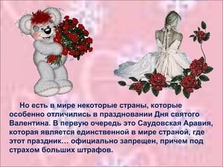 Но есть в мире некоторые страны, которые
особенно отличились в праздновании Дня святого
Валентина. В первую очередь это Саудовская Аравия,
которая является единственной в мире страной, где
этот праздник… официально запрещен, причем под
страхом больших штрафов.
 