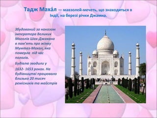 Тадж Маха́л — мавзолей-мечеть, що знаходиться в
Індії, на березі річки Джамна.
Збудований за наказом
імператора Великих
Моголів Шах-Джахана
в пам’ять про жінку
Мумтаз-Махал, яка
померла під час
пологів.
Будівлю зводили у
1632- 1653 роках. На
будівництві працювало
близько 20 тисяч
ремісників та майстрів
 