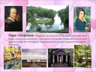 Парк «Софіївка» (Україна) заснований у 1796 році власником міста
Умані, польським магнатом Станіславом Потоцьким. Названий на честь його
дружини Софії Вітт-Потоцької, подарований їй на день народження у травні
1802 року.
 