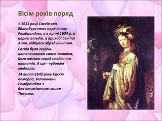 Вісім років поряд
У 1633 році Саскія ван
Ейленбург стає нареченою
Рембрандта, а в липні 1634 р. в
церкві Більдт, в приході Святої
Анни, відбувся обряд вінчання.
Саскія була геніем-
натхненником свого чоловіка,
його втіхою серед невдач та
клопотів. А ще - чудовою
моделлю.
14 липня 1642 року Саскія
померла, залишивши
Рембрандта з
дев’ятимісячним сином
Тітусом.
 