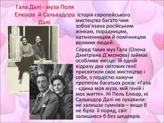 Історія європейського
мистецтва багато чим
зобов’язана російським
жінкам, порадницям,
натхненницям й помічницям
великих людей.
Серед таких муз Гала (Олена
Дмитрівна Д’яконова) займає
особливе месце: їй одній
відразу два світових генії
присвятили своє мистецтво і
себе, з гордістю кажучи
протягом багатьох років: «Гала
- єдина моя муза, мій геній і
моє життя». Ні Поль Елюар, ні
Сальвадор Далі не лукавили:
не залишає сумнівів – якщо б
не було її поряд, світ
залишився б без шедеврів.
Гала Далі - муза Поля
Елюара й Сальвадора
Далі
 