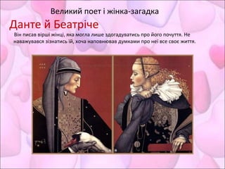 Великий поет і жінка-загадка
Данте й Беатріче
Він писав вірші жінці, яка могла лише здогадуватись про його почуття. Не
наважувався зізнатись їй, хоча наповнював думками про неї все своє життя.
 
