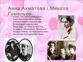 Анна Ахматова і Микола
ГумельовСказал, что у меня соперниц нет,
Я для него не женщина земная,
А солнца зимнего утешный свет
И песня дикая родного края.
Когда умру, не станет он грустить,
Не крикнет обезумевши: "Воскресни!" -
Но вдруг поймет, что невозможно жить
Без солнца телу и душе без песни...
 