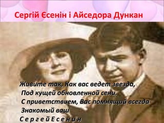 Сергій Єсенін і Айседора Дункан
Дорогая, сядемДорогая, сядем
рядом,рядом,
Поглядим в глазаПоглядим в глаза
друг другу.друг другу.
Я хочу под кроткимЯ хочу под кротким
взглядомвзглядом
СлушатьСлушать
чувственную вьюгу.чувственную вьюгу.
Живите так, Как вас ведет звезда,Живите так, Как вас ведет звезда,
Под кущей обновленной сени.Под кущей обновленной сени.
С приветствием, Вас помнящий всегдаС приветствием, Вас помнящий всегда
Знакомый вашЗнакомый ваш
С е р г е й Е с е н и нС е р г е й Е с е н и н
 