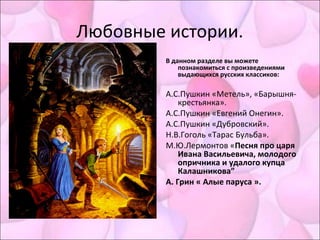 Любовные истории.
В данном разделе вы можете
познакомиться с произведениями
выдающихся русских классиков:
А.С.Пушкин «Метель», «Барышня-
крестьянка».
А.С.Пушкин «Евгений Онегин».
А.С.Пушкин «Дубровский».
Н.В.Гоголь «Тарас Бульба».
М.Ю.Лермонтов «Песня про царя
Ивана Васильевича, молодого
опричника и удалого купца
Калашникова”
А. Грин « Алые паруса ».
 