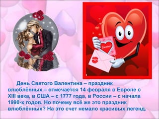 День Святого Валентина – праздник
влюблённых – отмечается 14 февраля в Европе с
XIII века, в США – с 1777 года, в России – с начала
1990-х годов. Но почему всё же это праздник
влюблённых? На это счет немало красивых легенд.
 