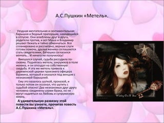 А.С.Пушкин «Метель».
• Уездная мечтательная и сентиментальная
барышня и бедный прапорщик, находящийся
в отпуске. Они влюблены друг в друга,
родители против, и вот Маша и Владимир
решают бежать и тайно обвенчаться. Все
спланировано и рассчитано, верные слуги
готовы помочь, друзья жениха соглашаются
стать свидетелями, батюшка согласился
венчать... И ничего не получилось!
Вмешался случай, судьба рассудила по-
своему. Поднялась метель, закружила в поле
жениха, и он опоздал на собственную
свадьбу. И эта же метель привела к
деревенской церкви проезжего офицера
Бурмина, который и оказался под венцом с
незнакомой барышней.
Ему это казалось шуткой, проказой, и
только потом он осознал, что шутить с
судьбой опасно! Два незнакомых друг другу
человека соединены узами брака, но не
могут надеяться на Любовь и супружескую
жизнь.
А удивительную развязку этой
повести вы узнаете, прочитав повесть
А.С.Пушкина «Метель».
 