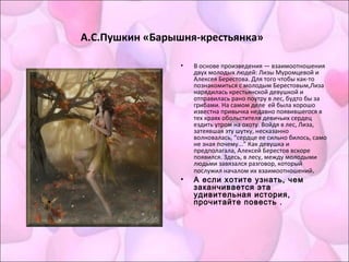 А.С.Пушкин «Барышня-крестьянка»
• В основе произведения — взаимоотношения
двух молодых людей: Лизы Муромцевой и
Алексея Берестова. Для того чтобы как-то
познакомиться с молодым Берестовым,Лиза
нарядилась крестьянской девушкой и
отправилась рано поутру в лес, будто бы за
грибами. На самом деле ей была хорошо
известна привычка недавно появившегося в
тех краях обольстителя девичьих сердец
ездить утром на охоту. Войдя в лес, Лиза,
затеявшая эту шутку, несказанно
волновалась, “сердце ее сильно билось, само
не зная почему...” Как девушка и
предполагала, Алексей Берестов вскоре
появился. Здесь, в лесу, между молодыми
людьми завязался разговор, который
послужил началом их взаимоотношений.
• А если хотите узнать, чем
заканчивается эта
удивительная история,
прочитайте повесть .
 