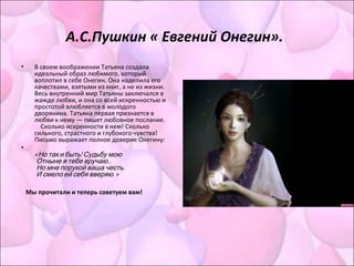 А.С.Пушкин « Евгений Онегин».
• В своем воображении Татьяна создала
идеальный образ любимого, который
воплотил в себе Онегин. Она наделила его
качествами, взятыми из книг, а не из жизни.
Весь внутренний мир Татьяны заключался в
жажде любви, и она со всей искренностью и
простотой влюбляется в молодого
дворянина. Татьяна первая признается в
любви к нему — пишет любовное послание.
Сколько искренности в нем! Сколько
сильного, страстного и глубокого чувства!
Письмо выражает полное доверие Онегину:
•
«  !Но так и быть Судьбу мою
    ...Отныне я тебе вручаю
    ,Но мне порукой ваша честь
    . »И смело ей себя вверяю
Мы прочитали и теперь советуем вам!
 
