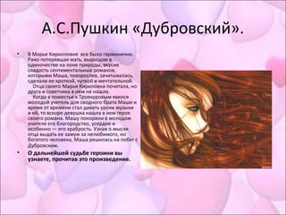 А.С.Пушкин «Дубровский».
• В Марье Кирилловне все было гармонично.
Рано потерявшая мать, выросшая в
одиночестве на лоне природы, вкусив
сладость сентиментальных романов,
которыми Маша, повзрослев, зачитывалась,
сделали ее кроткой, чуткой и мечтательной.
Отца своего Марья Кириловна почитала, но
друга и советчика в нем не нашла.
Когда в поместье к Троекуровым явился
молодой учитель для сводного брата Маши и
время от времени стал давать уроки музыки
и ей, то вскоре девушка нашла в нем героя
своего романа. Машу покорили в молодом
учителе его благородство, усердие и
особенно — его храбрость. Узнав о мысли
отца выдать ее замуж за нелюбимого, но
богатого человека, Маша решилась на побег с
Дубровским.
• О дальнейшей судьбе героини вы
узнаете, прочитав это произведение.
 