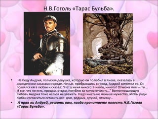 Н.В.Гоголь «Тарас Бульба».
• На беду Андрия, польская девушка, которую он полюбил в Киеве, оказалась в
осажденном казаками городе. Ночью, пробравшись в город, Андрий встретил ее. Он
поклялся ей в любви и сказал: “Нет у меня никого! Никого, никого! Отчизна моя — ты...
И все, что ни есть, продам, отдам, погублю за такую отчизну...” Всепоглощающую
любовь Андрия тоже нельзя не уважать. Надо иметь не меньше мужества, чтобы ради
любви согласиться оставить все: дом, родных, друзей, отчизну…
• А прав ли Андрей, решать вам, когда прочитаете повесть Н.В.Гоголя
«Тарас Бульба».
 