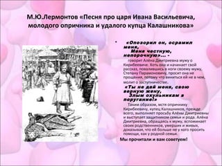 М.Ю.Лермонтов «Песня про царя Ивана Васильевича,
молодого опричника и удалого купца Калашникова»
• «Опозорил он, осрамил
меня,
    Меня честную,
непорочную»... -
говорит Алёна Дмитриевна мужу о
Кирибеевиче. Хоть она и начинает свой
рассказ, повалившись в ноги своему мужу,
Степану Парамоновичу, просит она не
прощения, потому что виниться ей не в чем,
молит о заступничестве.
«Ты не дай меня, свою
верную жену,
   Злым охульникам в
поругание!»
Таким образом, мстя опричнику
Кирибеевичу, купец Калашников, прежде
всего, выполняет просьбу Алёны Дмитриевны
и выступает защитником семьи и рода. Алёна
Дмитриевна, обращаясь к мужу, вспоминает
своих родственников, умерших и живых,
доказывая, что ей больше не у кого просить
помощи, как у родной семьи.
Мы прочитали и вам советуем!
 