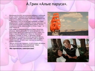 А.Грин «Алые паруса».
• Маленькая Ассоль, воспитанная добрым и любящим
отцом, живет уединенной жизнью. Ее отталкивают
сверстники, недолюбливают взрослые, перенося на
девочку нелюбовь к ее отцу.
Однажды в лесу ее встречает странный человек,
рассказывает сказку о корабле с алыми парусами, и с
этой минуты судьба начинает свою работу. Ассоль
поверила в сказку. Девочка была готова к чуду — и
чудо нашло ее.
• Грэй живет в совершенно другом мире. Богатство,
роскошь, власть даны ему по праву рождения. А в
душе живет мечта не о драгоценностях и пирах, а о
море и парусах. Наперекор семье он становится
моряком, плавает по миру, и однажды случай
приводит его в таверну селения, где живет Ассоль.
Как грубый анекдот, рассказывают Грэю историю о
сумасшедшей, которая ждет принца на корабле с
алыми парусами.
• Мечта, если в нее поверить, то есть отдать ей жизнь,
что бы ни говорили "благоразумные" люди,
становится могучей творящей силой.
• Мы прочитали, советуем вам!
 