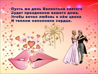 Пусть же день Валентина святого
Будет праздником вашего дома.
Чтобы вечно любовь в нём цвела
И теплом наполняла сердца.
 