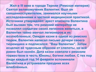 Жил в III веке в городе Тернии (Римская империя)
Святой великомученик Валентин. Был он
священнослужителем, занимался научными
исследованиями и частной медицинской практикой.
Источники утверждают: арест епископа Валентина
был вызван тем, что римский император не
позволял солдатам своих легионов жениться, а
Валентин тайно венчал легионеров и их
возлюбленных. Ожидая казни в одной из римских
тюрем, Валентин написал письмо дочери своего
тюремщика и подписался: "Ваш Валентин". Затем
исцелил её чудесным образом от слепоты, но всё
равно был казнён. Дата казни совпала с римским
торжеством в честь Юноны, богини любви. С тех пор
люди каждый год 14 февраля вспоминали
Валентина и устраивали праздник всех
влюблённых.
 