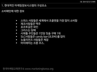 한국마케팅교육연구소 www.marketingkorea.org
3장. 정보수집 및 수요예측
1. 현대적인 마케팅정보시스템의 구성요소
 스위스 사람들은 세계에서 초콜렛을 가장 많이 소비함
 체코사람들은 맥주
 포르투갈은 와인
 그리스는 담배
 시애틀 주민들은 1인당 칫솔 구매 1위
 SLC사람들은 candy bar(초코바)를 많이
 뉴올리언즈 사람들은 케찹
 마이애미는 프룬 주스.
소비패턴에 대한 정보
 