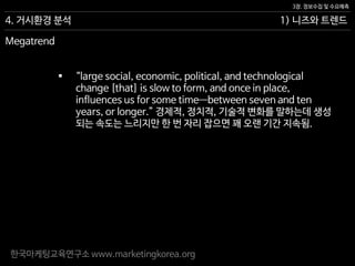 한국마케팅교육연구소 www.marketingkorea.org
1) 니즈와 트렌드
3장. 정보수집 및 수요예측
4. 거시환경 분석
 “large social, economic, political, and technological
change [that] is slow to form, and once in place,
influences us for some time—between seven and ten
years, or longer.” 경제적, 정치적, 기술적 변화를 말하는데 생성
되는 속도는 느리지만 한 번 자리 잡으면 꽤 오랜 기간 지속됨.
Megatrend
 