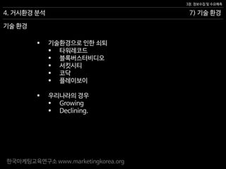 한국마케팅교육연구소 www.marketingkorea.org
7) 기술 환경
3장. 정보수집 및 수요예측
4. 거시환경 분석
기술 환경
 기술환경으로 인한 쇠퇴
 타워레코드
 블록버스터비디오
 서킷시티
 코닥
 플레이보이
 우리나라의 경우
 Growing
 Declining.
 