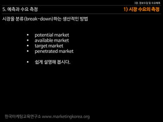 한국마케팅교육연구소 www.marketingkorea.org
1) 시장 수요의 측정
3장. 정보수집 및 수요예측
5. 예측과 수요 측정
시장을 분류(break-down)하는 생산적인 방법
 potential market
 available market
 target market
 penetrated market
 쉽게 설명해 봅시다.
 