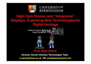 High-Tech Drones and “Immersive”
Displays: Exploiting New Technologies for
Digital Heritage
Prof. Bob Stone
Director, Human Interface Technologies Team
r.j.stone@bham.ac.uk OR profbobstone@aol.com
 