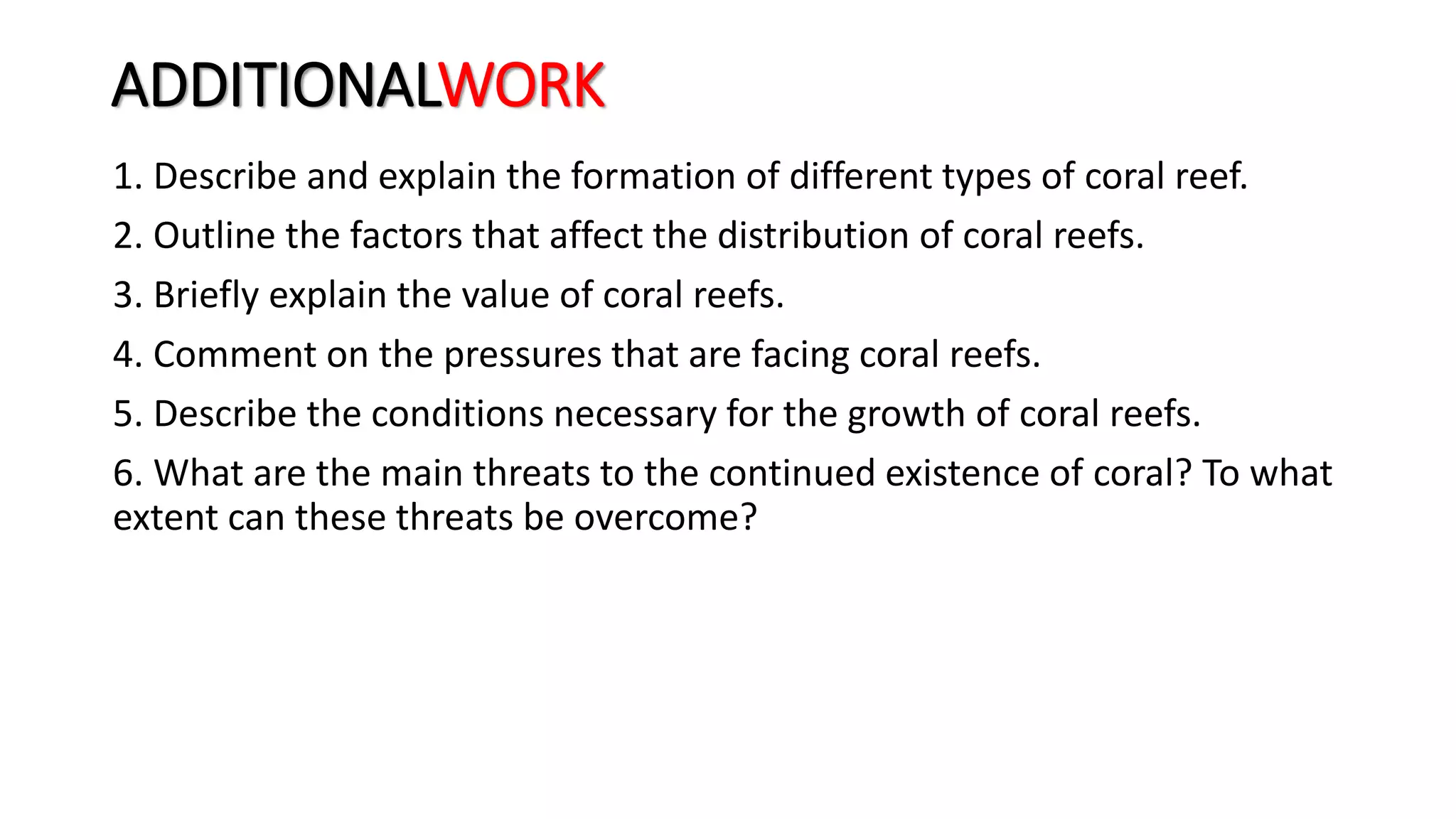 ADDITIONALWORK
1. Describe and explain the formation of different types of coral reef.
2. Outline the factors that affect the distribution of coral reefs.
3. Briefly explain the value of coral reefs.
4. Comment on the pressures that are facing coral reefs.
5. Describe the conditions necessary for the growth of coral reefs.
6. What are the main threats to the continued existence of coral? To what
extent can these threats be overcome?
 