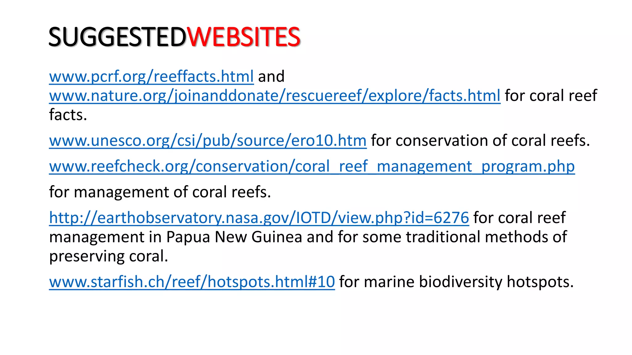 SUGGESTEDWEBSITES
www.pcrf.org/reeffacts.html and
www.nature.org/joinanddonate/rescuereef/explore/facts.html for coral reef
facts.
www.unesco.org/csi/pub/source/ero10.htm for conservation of coral reefs.
www.reefcheck.org/conservation/coral_reef_management_program.php
for management of coral reefs.
http://earthobservatory.nasa.gov/IOTD/view.php?id=6276 for coral reef
management in Papua New Guinea and for some traditional methods of
preserving coral.
www.starfish.ch/reef/hotspots.html#10 for marine biodiversity hotspots.
 