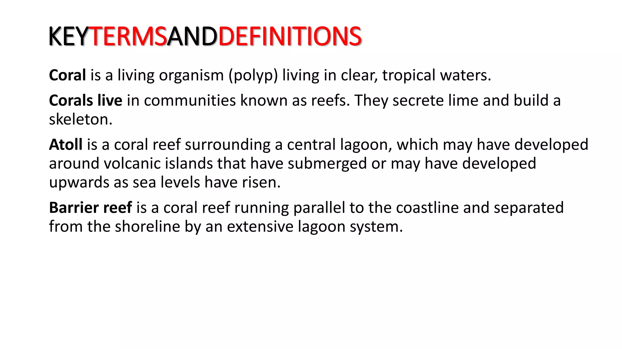 KEYTERMSANDDEFINITIONS
Coral is a living organism (polyp) living in clear, tropical waters.
Corals live in communities known as reefs. They secrete lime and build a
skeleton.
Atoll is a coral reef surrounding a central lagoon, which may have developed
around volcanic islands that have submerged or may have developed
upwards as sea levels have risen.
Barrier reef is a coral reef running parallel to the coastline and separated
from the shoreline by an extensive lagoon system.
 