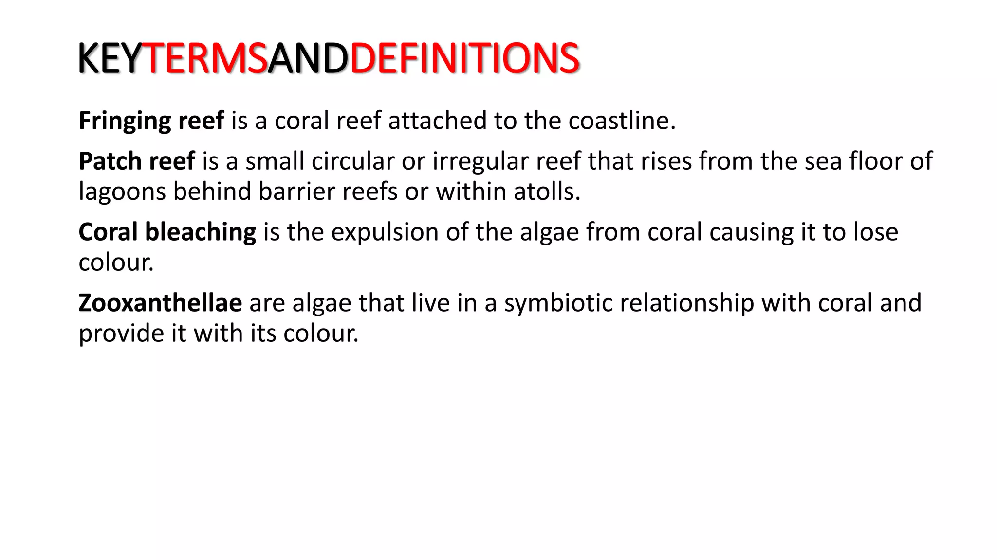 KEYTERMSANDDEFINITIONS
Fringing reef is a coral reef attached to the coastline.
Patch reef is a small circular or irregular reef that rises from the sea floor of
lagoons behind barrier reefs or within atolls.
Coral bleaching is the expulsion of the algae from coral causing it to lose
colour.
Zooxanthellae are algae that live in a symbiotic relationship with coral and
provide it with its colour.
 