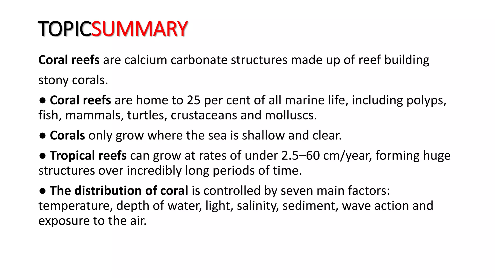 TOPICSUMMARY
Coral reefs are calcium carbonate structures made up of reef building
stony corals.
● Coral reefs are home to 25 per cent of all marine life, including polyps,
fish, mammals, turtles, crustaceans and molluscs.
● Corals only grow where the sea is shallow and clear.
● Tropical reefs can grow at rates of under 2.5–60 cm/year, forming huge
structures over incredibly long periods of time.
● The distribution of coral is controlled by seven main factors:
temperature, depth of water, light, salinity, sediment, wave action and
exposure to the air.
 