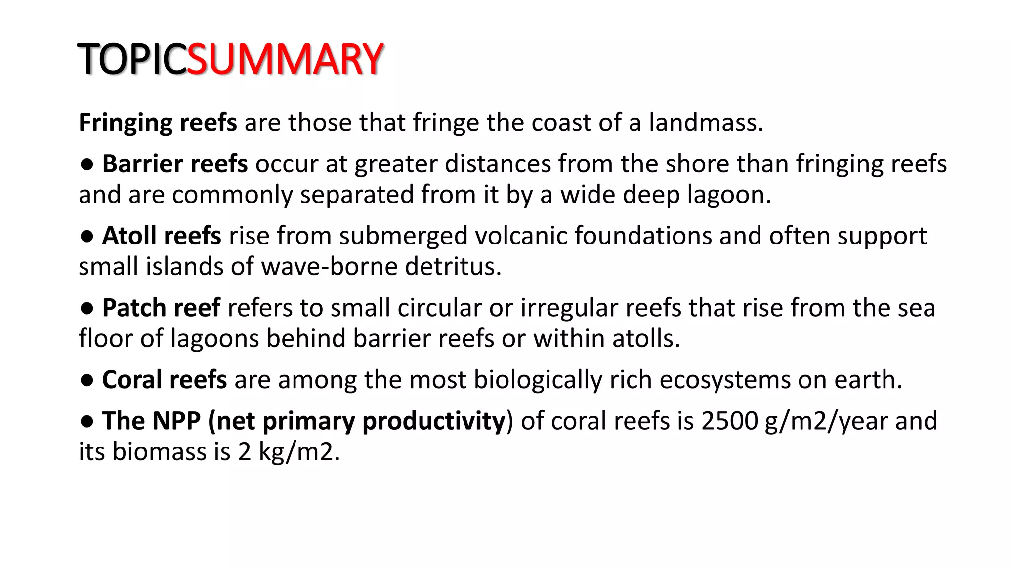 TOPICSUMMARY
Fringing reefs are those that fringe the coast of a landmass.
● Barrier reefs occur at greater distances from the shore than fringing reefs
and are commonly separated from it by a wide deep lagoon.
● Atoll reefs rise from submerged volcanic foundations and often support
small islands of wave-borne detritus.
● Patch reef refers to small circular or irregular reefs that rise from the sea
floor of lagoons behind barrier reefs or within atolls.
● Coral reefs are among the most biologically rich ecosystems on earth.
● The NPP (net primary productivity) of coral reefs is 2500 g/m2/year and
its biomass is 2 kg/m2.
 