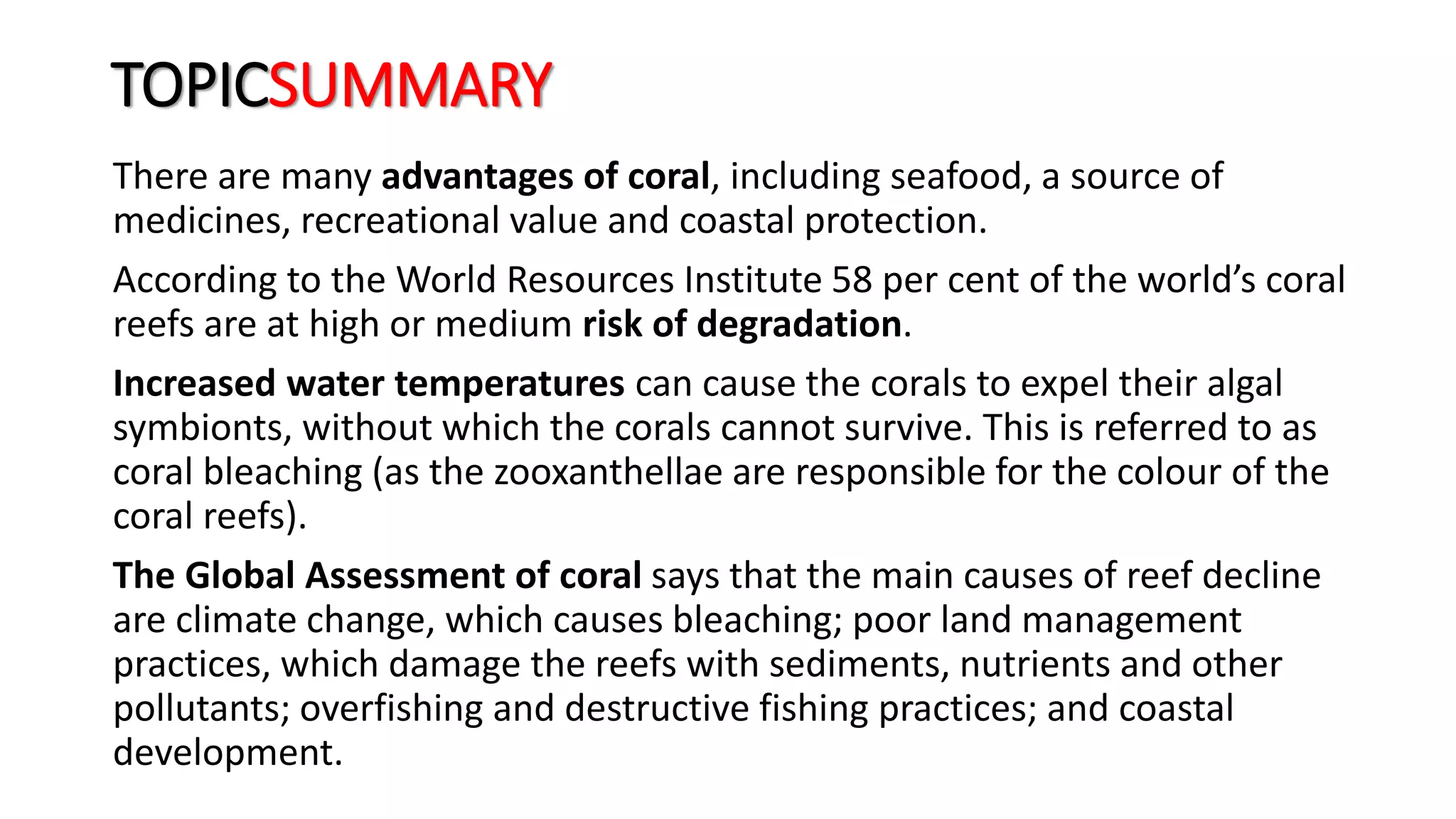 TOPICSUMMARY
There are many advantages of coral, including seafood, a source of
medicines, recreational value and coastal protection.
According to the World Resources Institute 58 per cent of the world’s coral
reefs are at high or medium risk of degradation.
Increased water temperatures can cause the corals to expel their algal
symbionts, without which the corals cannot survive. This is referred to as
coral bleaching (as the zooxanthellae are responsible for the colour of the
coral reefs).
The Global Assessment of coral says that the main causes of reef decline
are climate change, which causes bleaching; poor land management
practices, which damage the reefs with sediments, nutrients and other
pollutants; overfishing and destructive fishing practices; and coastal
development.
 