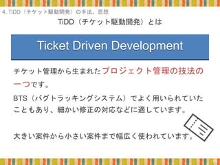 TiDD（チケット駆動開発）とは
15
チケット管理から生まれたプロジェクト管理の技法の
一つです。
BTS（バグトラッキングシステム）でよく用いられていた
こともあり、細かい修正の対応などに適しています。
大きい案件から小さい案件まで幅広く使われています。
4. TiDD（チケット駆動開発）の手法、思想
Ticket Driven Development
 