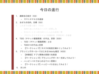 今日の進行
1. 講師自己紹介（5分）
– ヤマトヌマエビの進捗
2. 当ゼミの目的、目標（5分）
3. これまでの振り返り（10分）
– 目的にあった外注パートナーの探し方
– 外注パートナーのためにこしらえる材料一覧
– プロジェクトマネジメント知識体系（PMBOK）の基礎
4. TiDD（チケット駆動開発）の手法、思想（30分）
– TiDD（チケット駆動開発）とは
– TiDD3つの手法と思想
– 【ワークショップ】タスクの粒度を細かくしてみよう！
5. プランニングポーカーではじめるVelocity推定（40分）
– 【体験談】アプリ開発の見積り失敗談
– 【ワークショップ】プランニングポーカーを試してみよう！
– ハッピーパスではじめるテスト見積り
– 【ワークショップ】ハッピーパスを出してみよう！
6. まとめ
2
 