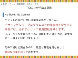 TiDD3つの手法と思想
20
チケットの存在しない作業は必要ありません。
デザインカンプ、プログラムなどの成果物を変更する
場合には、必ずチケットに変更履歴を残します。
（バージョン管理システムと連携してる場合には、必ずコ
ミットログと紐付けましょう）
その工程は必要あるのか、履歴と意義を見なおして
無駄な作業をなくす思想です。
No Ticket, No Commit
4. TiDD（チケット駆動開発）の手法、思想
 