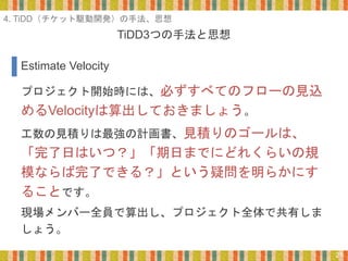 TiDD3つの手法と思想
21
プロジェクト開始時には、必ずすべてのフローの見込
めるVelocityは算出しておきましょう。
工数の見積りは最強の計画書、見積りのゴールは、
「完了日はいつ？」「期日までにどれくらいの規
模ならば完了できる？」という疑問を明らかにす
ることです。
現場メンバー全員で算出し、プロジェクト全体で共有しま
しょう。
Estimate Velocity
4. TiDD（チケット駆動開発）の手法、思想
 