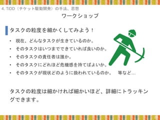 ワークショップ
22
• 現在、どんなタスクが生きているのか。
• そのタスクはいつまでできていれば良いのか。
• そのタスクの責任者は誰か。
• そのタスクにどれほど危機感を持てばよいか。
• そのタスクが現状どのように扱われているのか。 等など…
タスクの粒度は細かければ細かいほど、詳細にトラッキン
グできます。
タスクの粒度を細かくしてみよう！
4. TiDD（チケット駆動開発）の手法、思想
 