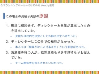 26
1. 現場に相談せず、ディレクターと営業が算出したもの
を提出していた。
– 見積りは社内で決定として外部に出すべきだった。
2. ディレクターにこの件での知見がなかった。
– 本人には「概算だからとりあえず」という前提があった。
3. 決済権を持つ人が、概算見積もりを本見積もりと捉え
ていた。
– チーム関係者を抑えきれていなかった。
この場合の見積り失敗の原因
5.プランニングポーカーではじめる Velocity推定
 