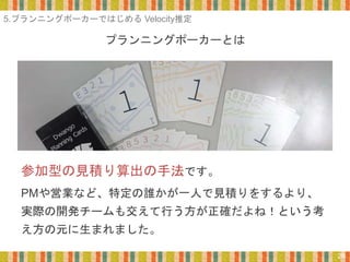 プランニングポーカーとは
28
参加型の見積り算出の手法です。
PMや営業など、特定の誰かが一人で見積りをするより、
実際の開発チームも交えて行う方が正確だよね！という考
え方の元に生まれました。
5.プランニングポーカーではじめる Velocity推定
 