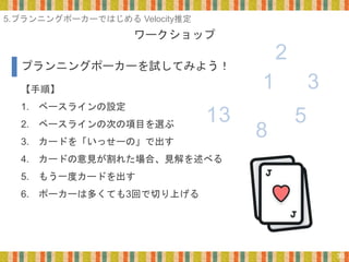 ワークショップ
30
【手順】
1. ベースラインの設定
2. ベースラインの次の項目を選ぶ
3. カードを「いっせーの」で出す
4. カードの意見が割れた場合、見解を述べる
5. もう一度カードを出す
6. ポーカーは多くても3回で切り上げる
プランニングポーカーを試してみよう！
1
8
5
3
2
13
5.プランニングポーカーではじめる Velocity推定
 