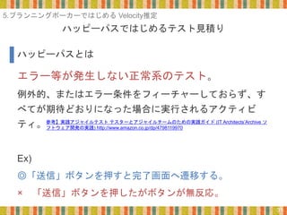 ハッピーパスではじめるテスト見積り
31
エラー等が発生しない正常系のテスト。
例外的、またはエラー条件をフィーチャーしておらず、す
べてが期待どおりになった場合に実行されるアクティビ
ティ。
Ex)
◎「送信」ボタンを押すと完了画面へ遷移する。
× 「送信」ボタンを押したがボタンが無反応。
ハッピーパスとは
5.プランニングポーカーではじめる Velocity推定
参考】実践アジャイルテスト テスターとアジャイルチームのための実践ガイド (IT Architects’Archive ソ
フトウェア開発の実践) http://www.amazon.co.jp/dp/4798119970
 
