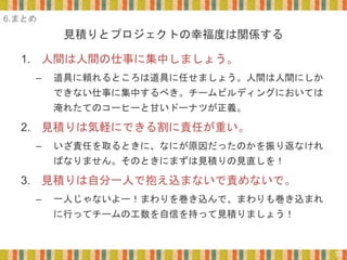 見積りとプロジェクトの幸福度は関係する
33
1. 人間は人間の仕事に集中しましょう。
– 道具に頼れるところは道具に任せましょう。人間は人間にしか
できない仕事に集中するべき。チームビルディングにおいては
淹れたてのコーヒーと甘いドーナツが正義。
2. 見積りは気軽にできる割に責任が重い。
– いざ責任を取るときに、なにが原因だったのかを振り返なけれ
ばなりません。そのときにまずは見積りの見直しを！
3. 見積りは自分一人で抱え込まないで責めないで。
– 一人じゃないよー！まわりを巻き込んで、まわりも巻き込まれ
に行ってチームの工数を自信を持って見積りましょう！
6.まとめ
 